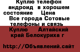 Куплю телефон андроид, в хорошем состояние  › Цена ­ 1 000 - Все города Сотовые телефоны и связь » Куплю   . Алтайский край,Белокуриха г.